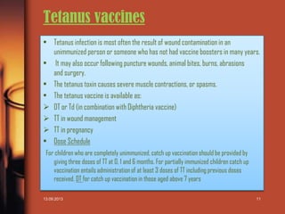Tetanus vaccines
• Tetanus infection is most often the result of wound contamination in an
unimmunized person or someone who has not had vaccine boosters in many years.
• It may also occur following puncture wounds, animal bites, burns, abrasions
and surgery.
• The tetanus toxin causes severe muscle contractions, or spasms.
• The tetanus vaccine is available as:
 DT or Td (in combination with Diphtheria vaccine)
 TT in wound management
 TT in pregnancy
• Dose Schedule
For children who are completely unimmunized, catch up vaccination should be provided by
giving three doses of TT at 0, 1 and 6 months. For partially immunized children catch up
vaccination entails administration of at least 3 doses of TT including previous doses
received. DT for catch up vaccination in those aged above 7 years
13.09.2013

11

 