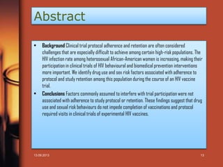 Abstract
•

•

Background Clinical trial protocol adherence and retention are often considered
challenges that are especially difficult to achieve among certain high-risk populations. The
HIV infection rate among heterosexual African-American women is increasing, making their
participation in clinical trials of HIV behavioural and biomedical prevention interventions
more important. We identify drug use and sex risk factors associated with adherence to
protocol and study retention among this population during the course of an HIV vaccine
trial.
Conclusions Factors commonly assumed to interfere with trial participation were not
associated with adherence to study protocol or retention. These findings suggest that drug
use and sexual risk behaviours do not impede completion of vaccinations and protocol
required visits in clinical trials of experimental HIV vaccines.

13.09.2013

13

 