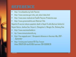 Reference
• http://en.wikipedia.org/wiki/Vaccine
• http://www.vaccines.gov/who_and_when/index.html
• http://www.news-medical.net/health/Vaccine-Production.aspx
• http://www.greenmedinfo.com/Abstract Title:
Hepatitis B vaccine induces apoptotic death in Hepa1-6 cells.Abstract Author(s):
Heyam Hamza, Jianhua Cao, Xinyun Li, Changchun Li, Mengjin Zhu, Shuhong Zhao
 http://www.vaccineschedule.in
• ttp://www.immunizationinfo.org
• http://tav.sagepub.com/; Therapeutic Advances in Vaccines; May 2013 -

September

• http://sti.bmj.com/content/87/Sex Transm
Infect 2011;87:A214 doi:10.1136/sextrans-2011-050108.26

13.09.2013

14

 