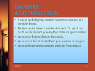 Vaccines –
An Introduction
• A vaccine is a biological preparation that improves immunity to a
particular disease.
• The term vaccine derives from Edward Jenner's 1796 use of cow
pox to inoculate humans, providing them protection against smallpox
• Vaccines may be prophylactic or therapeutic .
• Vaccines are killed, attenuated,toxoid, protein subunit or conjugate.
• Vaccines do not guarantee complete protection from a disease.

13.09.2013

3

 