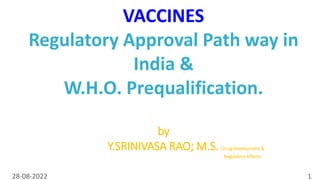 28-08-2022 1
VACCINES
Regulatory Approval Path way in
India &
W.H.O. Prequalification.
by
Y.SRINIVASA RAO; M.S. (Drug Development &
Regulatory Affairs)
 