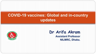 Dr Arifa Akram
Assistant Professor
NILMRC, Dhaka.
COVID-19 vaccines: Global and in-country
updates
 