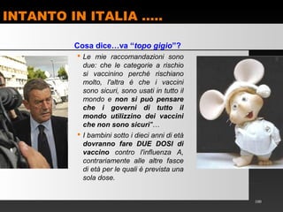 INTANTO IN ITALIA …..
100
Cosa dice…va “topo gigio”?
 Le mie raccomandazioni sono
due: che le categorie a rischio
si vaccinino perché rischiano
molto, l'altra è che i vaccini
sono sicuri, sono usati in tutto il
mondo e non si può pensare
che i governi di tutto il
mondo utilizzino dei vaccini
che non sono sicuri"…
 I bambini sotto i dieci anni di età
dovranno fare DUE DOSI di
vaccino contro l'influenza A,
contrariamente alle altre fasce
di età per le quali è prevista una
sola dose.
 