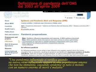 Definizione di pandemia dell’OMS
dal 2003 all’aprile 2009
"Una pandemia influenzale si verifica quando
un nuovo virus influenzale appare in una popolazione umana
che non ha immunità, causando epidemie in tutto il mondo
con un numero enorme di morti e malattie"
 