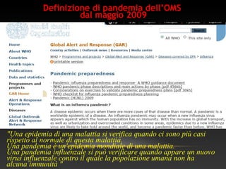 Definizione di pandemia dell’OMS
dal maggio 2009
"Una epidemia di una malattia si verifica quando ci sono più casi
rispetto al normale di questa malattia.
Una pandemia è un'epidemia mondiale di una malattia.
Una pandemia influenzale si può verificare quando appare un nuovo
virus influenzale contro il quale la popolazione umana non ha
alcuna immunità "
 