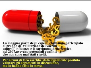 CONFLITTI DI INTERESSE
La maggior parte degli esperti che hanno partecipato
al gruppo di valutazione dei vaccini
contro l’influenza e il carcinoma della cervice
nel 2007,avevano potenziali conflitti
che non sono mai stati risolti.
Per alcuni di loro sarebbe stato legalmente proibito
valutare gli argomenti in discussione,
ma lo hanno fatto lo stesso.
 