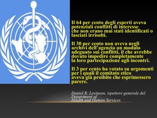 Il 64 per cento degli esperti aveva
potenziali conflitti di interesse
che non erano mai stati identificati o
lasciati irrisolti.
Il 30 per cento non aveva negli
archivi dell’agenzia un modulo
adeguato sui conflitti, il che avrebbe
dovuto impedire completamente
la loro partecipazione agli incontri.
Il 3 per cento ha votato su argomenti
per i quali il comitato etico
aveva già proibito che esprimessero
parere.
Daniel R. Levinson, ispettore generale del
Department of
Health and Human Services
 