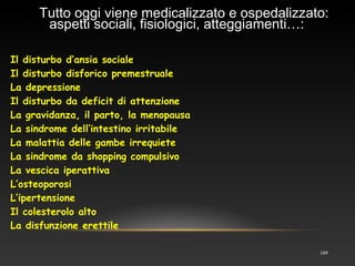 109
Il disturbo d’ansia sociale
Il disturbo disforico premestruale
La depressione
Il disturbo da deficit di attenzione
La gravidanza, il parto, la menopausa
La sindrome dell’intestino irritabile
La malattia delle gambe irrequiete
La sindrome da shopping compulsivo
La vescica iperattiva
L’osteoporosi
L’ipertensione
Il colesterolo alto
La disfunzione erettile
ssTutto oggi viene medicalizzato e ospedalizzato:
aspetti sociali, fisiologici, atteggiamenti…:
 