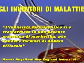 111
Saremmo lieti se potessimo disporre anche di un
solo studio verificabile da cui risultasse che vite
umane possono essere salvate con l’abbassamento
del tasso di colesterolo.
Invece non abbiamo nessuna difficoltà a trovare
dieci studi che dimostrino che un calo di lipidi
corrisponde ad una mortalità più elevata.
Prof. Klepzig, istituto di cardiologia di FrancoforteProf. Klepzig, istituto di cardiologia di Francoforte
““L'industria farmaceutica si èL'industria farmaceutica si è
trasformata in una potentetrasformata in una potente
macchina di marketing, permacchina di marketing, per
vendere farmaci di dubbiavendere farmaci di dubbia
efficacia”efficacia”
Marcia Angell sul New England Journal ofMarcia Angell sul New England Journal of
GLI INVENTORI DI MALATTIE
 