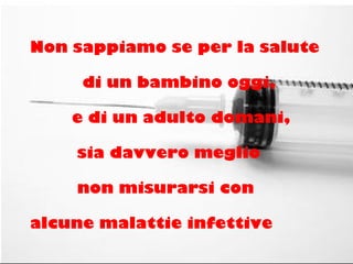 Non sappiamo se per la salute
di un bambino oggi,
e di un adulto domani,
sia davvero meglio
non misurarsi con
alcune malattie infettive
 