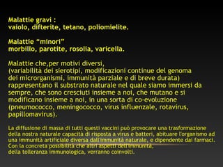 Malattie gravi :
vaiolo, difterite, tetano, poliomielite.
Malattie “minori”
morbillo, parotite, rosolia, varicella.
Malattie che,per motivi diversi,
(variabilità dei sierotipi, modificazioni continue del genoma
dei microrganismi, immunità parziale e di breve durata)
rappresentano il substrato naturale nel quale siamo immersi da
sempre, che sono cresciuti insieme a noi, che mutano e si
modificano insieme a noi, in una sorta di co-evoluzione
(pneumococco, meningococco, virus influenzale, rotavirus,
papillomavirus).
La diffusione di massa di tutti questi vaccini può provocare una trasformazione
della nostra naturale capacità di risposta a virus e batteri, abituare l'organismo ad
una immunità artificiale diversa dall'immunità naturale, e dipendente dai farmaci.
Con la concreta possibilità che altri aspetti dell'immunità,
della tolleranza immunologica, verranno coinvolti.
 