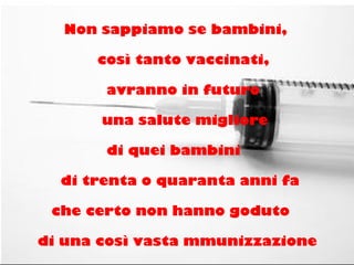 Non sappiamo se bambini,
così tanto vaccinati,
avranno in futuro
una salute migliore
di quei bambini
di trenta o quaranta anni fa
che certo non hanno goduto
di una così vasta mmunizzazione
 