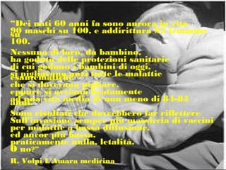 “Dei nati 60 anni fa sono ancora in vita
90 maschi su 100, e addirittura 95 femminesu
100.
Nessuno di loro, da bambino,
ha goduto delle protezioni sanitarie
di cui godono i bambini di oggi,
si pigliavano anzi tutte le malattieesantematiche
che si dovevano pigliare,
eppure si avviano beatamente
ad una vita media di non meno di 84-85anni.
Sono risultati che dovrebbero far riflettere
Sull'invasione sempre più massiccia di vaccini
per malattie a bassa diffusione,
ed ancor più bassa,
praticamente nulla, letalità.
O no?”
R. Volpi L'Amara medicina
 