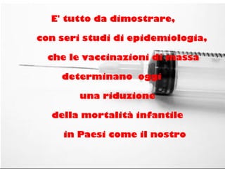 E' tutto da dimostrare,
con seri studi di epidemiologia,
che le vaccinazioni di massa
determinano oggi
una riduzione
della mortalità infantile
in Paesi come il nostro
 