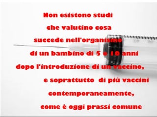 Non esistono studi
che valutino cosa
succede nell'organismo
di un bambino di 5 o 10 anni
dopo l'introduzione di un vaccino,
e soprattutto di più vaccini
contemporaneamente,
come è oggi prassi comune
 