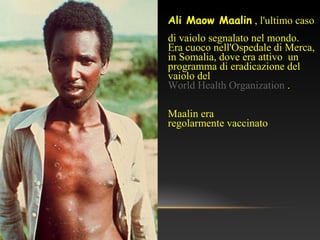 Ali Maow Maalin , l'ultimo caso
di vaiolo segnalato nel mondo.
Era cuoco nell'Ospedale di Merca,
in Somalia, dove era attivo un
programma di eradicazione del
vaiolo del
World Health Organization .
Maalin era
regolarmente vaccinato
 