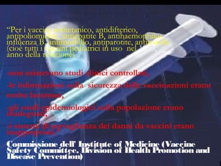 3
“Per i vaccini antitetanico, antidifterico,
antipoliomielite, antiepatite B, antihaemophilus
influenza B, antimorbillo, antiparotite, antirosolia
(cioè tutti i vaccini pediatrici in uso nel 1993,
anno della relazione)
-non esistevano studi clinici controllati,
-le informazioni sulla sicurezza delle vaccinazioni erano
molto lacunose,
-gli studi epidemiologici sulla popolazione erano
inadeguati,
-i sistemi di sorveglianza dei danni da vaccini erano
inappropriati.”
Commissione dell' Institute of Medicine (Vaccine
Safety Committee, Division of Health Promotion and
Disease Prevention)
 