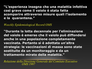 “L’esperienza insegna che una malattia infettiva
così grave come il vaiolo è stata fatta
scomparire attraverso misure quali l’isolamento
e la quarantena.”
Weeckly Epidemiological Record OMS
“Durante la lotta decennale per l’eliminazione
del vaiolo è emerso che il vaiolo può diffondersi
anche in una popolazione completamente
vaccinata. Pertanto si è adottata un’altra
strategia: le vaccinazioni di massa sono state
sostituite da un monitoraggio e da un
trattamento mirato della malattia.”
Relazione della Direzione Generale del Comitato Esecutivo
OMS 1997
 