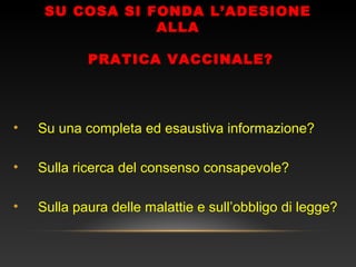 SU COSA SI FONDA L’ADESIONE
ALLA
PRATICA VACCINALE?
• Su una completa ed esaustiva informazione?
• Sulla ricerca del consenso consapevole?
• Sulla paura delle malattie e sull’obbligo di legge?
 