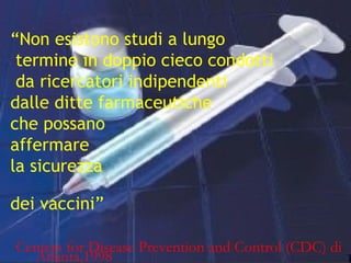 4
“Non esistono studi a lungo
termine in doppio cieco condotti
da ricercatori indipendenti
dalle ditte farmaceutiche
che possano
affermare
la sicurezza
dei vaccini”
Centers for Disease Prevention and Control (CDC) di
Atlanta,1998
 