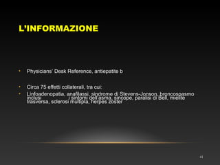 L’INFORMAZIONE
41
• Physicians’ Desk Reference, antiepatite b
• Circa 75 effetti collaterali, tra cui:
• Linfoadenopatia, anafilassi, sindrome di Stevens-Jonson, broncospasmo
inclusi i sintomi dell’asma, sincope, paralisi di Bell, mielite
trasversa, sclerosi multipla, herpes zoster
 
