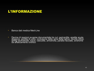 L’INFORMAZIONE
43
• Banca dati medica Med-Line
• Decine di reazioni avverse documentate tra cui: pericardite, epatite acuta,
alopecia, perdita di udito, occlusione della vena della retina, neurite ottica,
artrite reumatoide, lupus, vasculite, amiotrofia, paralisi facciale, sindrome
da affaticamento cronico
 