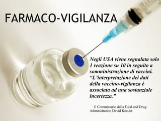 46
FARMACO-VIGILANZA
Negli USA viene segnalata solo
1 reazione su 10 in seguito a
somministrazione di vaccini.
“L’interpretazione dei dati
della vaccino-vigilanza è
associata ad una sostanziale
incertezza.”
Il Commissario della Food and Drug
Administration David Kessler
 