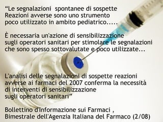 47
“Le segnalazioni spontanee di sospette
Reazioni avverse sono uno strumento
poco utilizzato in ambito pediatrico.....
È necessaria un'azione di sensibilizzazione
sugli operatori sanitari per stimolare le segnalazioni
che sono spesso sottovalutate e poco utilizzate...
L'analisi delle segnalazioni di sospette reazioni
avverse ai farmaci del 2007 conferma la necessità
di interventi di sensibilizzazione
sugli operatori sanitari”
Bollettino d'Informazione sui Farmaci ,
Bimestrale dell'Agenzia Italiana del Farmaco (2/08)
 