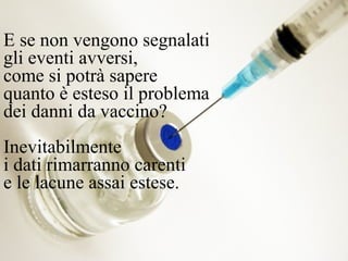 E se non vengono segnalati
gli eventi avversi,
come si potrà sapere
quanto è esteso il problema
dei danni da vaccino?
Inevitabilmente
i dati rimarranno carenti
e le lacune assai estese.
 