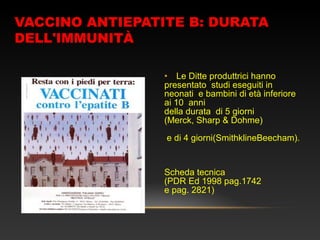 VACCINO ANTIEPATITE B: DURATA
DELL'IMMUNITÀ
• Le Ditte produttrici hanno
presentato studi eseguiti in
neonati e bambini di età inferiore
ai 10 anni
della durata di 5 giorni
(Merck, Sharp & Dohme)
e di 4 giorni(SmithklineBeecham).
Scheda tecnica
(PDR Ed 1998 pag.1742
e pag. 2821)
 