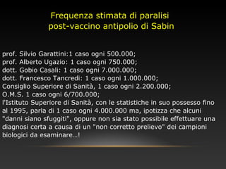 Frequenza stimata di paralisi
post-vaccino antipolio di Sabin
prof. Silvio Garattini:1 caso ogni 500.000;
prof. Alberto Ugazio: 1 caso ogni 750.000;
dott. Gobio Casali: 1 caso ogni 7.000.000;
dott. Francesco Tancredi: 1 caso ogni 1.000.000;
Consiglio Superiore di Sanità, 1 caso ogni 2.200.000;
O.M.S. 1 caso ogni 6/700.000;
l'Istituto Superiore di Sanità, con le statistiche in suo possesso fino
al 1995, parla di 1 caso ogni 4.000.000 ma, ipotizza che alcuni
"danni siano sfuggiti", oppure non sia stato possibile effettuare una
diagnosi certa a causa di un "non corretto prelievo" dei campioni
biologici da esaminare…!
 
