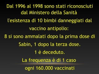 Dal 1996 al 1998 sono stati riconosciuti
dal Ministero della Sanità
l'esistenza di 10 bimbi danneggiati dal
vaccino antipolio:
8 si sono ammalati dopo la prima dose di
Sabin, 1 dopo la terza dose.
1 è deceduto.
La frequenza è di 1 caso
ogni 160.000 vaccinati
 