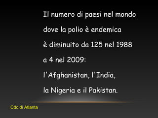 Il numero di paesi nel mondo
dove la polio è endemica
è diminuito da 125 nel 1988
a 4 nel 2009:
l'Afghanistan, l'India,
la Nigeria e il Pakistan.
Cdc di Atlanta
 