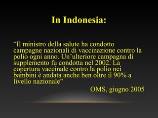 In Indonesia:
“Il ministro della salute ha condotto
campagne nazionali di vaccinazione contro la
polio ogni anno. Un’ulteriore campagna di
supplemento fu condotta nel 2002. La
copertura vaccinale contro la polio nei
bambini è andata anche ben oltre il 90% a
livello nazionale”
OMS, giugno 2005
 