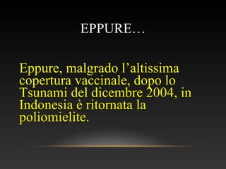 EPPURE…
Eppure, malgrado l’altissima
copertura vaccinale, dopo lo
Tsunami del dicembre 2004, in
Indonesia è ritornata la
poliomielite.
 