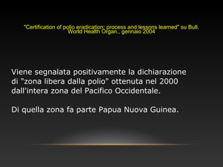 "Certification of polio eradication: process and lessons learned" su Bull.
World Health Organ., gennaio 2004
Viene segnalata positivamente la dichiarazione
di "zona libera dalla polio" ottenuta nel 2000
dall'intera zona del Pacifico Occidentale.
Di quella zona fa parte Papua Nuova Guinea.
 
