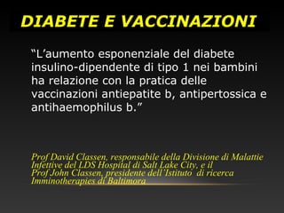 DIABETE E VACCINAZIONI
“L’aumento esponenziale del diabete
insulino-dipendente di tipo 1 nei bambini
ha relazione con la pratica delle
vaccinazioni antiepatite b, antipertossica e
antihaemophilus b.”
Prof David Classen, responsabile della Divisione di Malattie
Infettive del LDS Hospital di Salt Lake City, e il
Prof John Classen, presidente dell’Istituto di ricerca
Imminotherapies di Baltimora
 