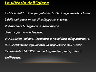 La vittoria dell’igiene
1-Disponibilità di acqua potabile,batteriologicamente idonea.
L’80% dei paesi in via di sviluppo ne è priva.
2-Smaltimrnto fognario e depurazione
delle acque nere adeguato.
3-Abitazioni salubri, illuminate e riscaldate adeguatamente.
4-Alimentazione equilibrata: la popolazione dell’Europa
Occidentale dal 1950 ha, in larghissima parte, cibo a
sufficienza.
 