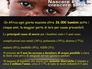 -In Africa ogni giorno muoiono oltre 26.000 bambini sotto i
cinque anni, la maggior parte di loro per cause prevenibili.
Le principali cause di morte per i bambini sotto i 5 anni sono:
complicazioni neo natali (36%); polmonite (19%); diarrea (17%);
malaria (8%); morbillo (4%); AIDS (3%).
•1 persona su 5 non ha accesso a forniture di acqua potabile e circa
la metà sono prive di adeguati servizi igienico-sanitari.
•Il numero di bambini che muore per malattie diarroiche è stimato a
circa 2 milioni l'anno, circa il 17% di tutte le morti infantili 0-5 anni.
 