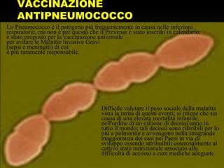 VACCINAZIONE
ANTIPNEUMOCOCCO
Lo Pneumococco è il patogeno più frequentemente in causa nelle infezioni
respiratorie, ma non è per questo che il Prevenar è stato inserito in calendario;
è stato proposto per la vaccinazione universale
per evitare le Malattie Invasive Gravi
(sepsi e meningiti) di cui
è più raramente responsabile.
Difficile valutare il peso sociale della malattia
vista la rarità di questi eventi; si ritiene che sia
causa di una elevata mortalità infantile,
nell'ordine di un milione di decessianno in
tutto il mondo; tali decessi sono riferibili per lo
più a polmonite e avvengono nella stragrande
maggioranza dei casi nei Paesi in via di
sviluppo essendo attribuibili essenzialmente al
cattivo stato nutrizionale associato alla
difficoltà di accesso a cure mediche adeguate
 
