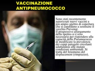 VACCINAZIONE
ANTIPNEUMOCOCCO
Sono stati recentemente
autorizzati nuovi vaccini a
più ampio spettro di copertura
che si candidano a sostituire il
vecchio Prevenar.
Il progressivo allargamento
dello spettro si è reso
necessario per rispondere alla
capacità dello Pneumococco
di modificare la prevalenza
dei ceppi patogeni circolanti
adattandosi alle mutate
condizioni ambientali. Si
tratta del fenomeno del
displacement (rimpiazzo).
 