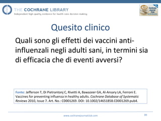 Quesito clinico
Quali sono gli effetti dei vaccini anti-
influenzali negli adulti sani, in termini sia
di efficacia che di eventi avversi?
www.cochranejournalclub.com 89
Fonte: Jefferson T, Di Pietrantonj C, Rivetti A, Bawazeer GA, Al-Ansary LA, Ferroni E.
Vaccines for preventing influenza in healthy adults. Cochrane Database of Systematic
Reviews 2010, Issue 7. Art. No.: CD001269. DOI: 10.1002/14651858.CD001269.pub4.
 