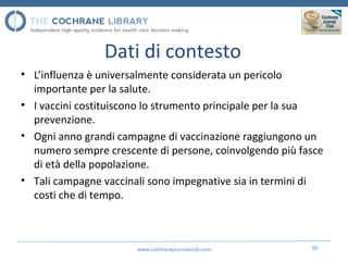 Dati di contesto
• L’influenza è universalmente considerata un pericolo
importante per la salute.
• I vaccini costituiscono lo strumento principale per la sua
prevenzione.
• Ogni anno grandi campagne di vaccinazione raggiungono un
numero sempre crescente di persone, coinvolgendo più fasce
di età della popolazione.
• Tali campagne vaccinali sono impegnative sia in termini di
costi che di tempo.
www.cochranejournalclub.com 90
 