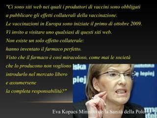 "Ci sono siti web nei quali i produttori di vaccini sono obbligati
a pubblicare gli effetti collaterali della vaccinazione.
Le vaccinazioni in Europa sono iniziate il primo di ottobre 2009.
Vi invito a visitare uno qualsiasi di questi siti web.
Non esiste un solo effetto collaterale:
hanno inventato il farmaco perfetto.
Visto che il farmaco è così miracoloso, come mai le società
che lo producono non vogliono
introdurlo nel mercato libero
e assumersene
la completa responsabilità?"
Eva Kopacs Ministro della Sanità della Polonia
 