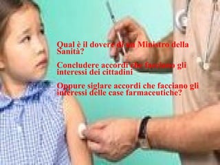 Qual è il dovere di un Ministro della
Sanità?
Concludere accordi che facciano gli
interessi dei cittadini
Oppure siglare accordi che facciano gli
interessi delle case farmaceutiche?
 
