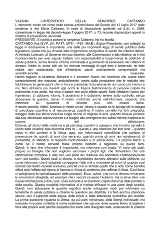 VACCINI: L’INTERVENTO DELLA SENATRICE CATTANEO
L’intervento svolto nel corso della seduta antimeridiana del Senato del 12 luglio 2017 dalla
senatrice a vita Elena Cattaneo, in sede di discussione generale sul d.d.l. n. 2856,
conversione in legge del decreto-legge 7 giugno 2017, n. 73, recante disposizioni urgenti in
materia di prevenzione vaccinale.
PRESIDENTE. È iscritta a parlare la senatrice Cattaneo. Ne ha facoltà.
CATTANEO (Aut (SVP, UV, PATT, UPT) – PSI - MAIE). Signor Presidente, cari colleghi, la
legge in discussione è importante, una delle più importanti leggi di sanità pubblica della
legislatura, quella che più di tante altre migliorerà le prospettive di salute dei cittadini italiani.
Al ministro Lorenzin, al Governo nel suo insieme, alle Commissioni e alla relatrice va il mio
riconoscimento per aver saputo trattare con responsabilità e lungimiranza le politiche di
salute pubblica, senza temere critiche immotivate e guardando al benessere dei cittadini di
domani. Anche io, come tutti voi, ho ricevuto messaggi di ogni tono e contenuto, ho letto
notizie non sostanziate, che alimentano paure umanamente comprensibili ma
scientificamente insensate.
Hanno ragione la senatrice Maturani e il senatore Buemi nel ricordare che questi sono
comportamenti che nascono, probabilmente, anche dalla percezione che le malattie che
falcidiavano le generazioni che ci hanno preceduto fortunatamente non sono più intorno a
noi. Non abbiamo più davanti agli occhi la tragica testimonianza di persone colpite da
poliomelite o da vaiolo, ma virus e batteri non sono affatto spariti. Molti infettano l’uomo per
rigenerarsi. Li abbiamo intorno, li possiamo e li dobbiamo tenere sotto controllo, senza
abbassare la guardia, dando il nostro contributo anche nell’informare, sapendo che
informare su questioni di scienza può non essere facile.
Il nostro cervello, infatti, funziona in modo un po’ strano e questo ce lo spiega chi si occupa
di psicologia cognitiva e di neuroscienza cognitiva. Il nostro cervello ha forti pregiudizi,
retaggio della sua storia evolutiva lunga decine di migliaia di anni, quando doveva pensare
alla sua individuale sopravvivenza e a reagire alle emergenze del subito mentre esplorava la
savana del pleistocene.
Ebbene, gli storici della medicina e gli psicologi cognitivi ci spiegano che il nostro cervello è
uscito dalle caverne solo diecimila anni fa – questa è una citazione dai loro testi – quando
stava in altri contesti e fa fatica, oggi, con informazioni scientifiche che parlano di
prevenzione (e, quindi, di anni che verranno, quando prima gli anni non esistevano), di
probabilità, di statistica, di rapporto rischi-benefici e di precauzione. Fa proprio fatica: è
come se il nostro cervello fosse proprio inadatto a ragionare su questi temi.
Quindi, è vero che informare è importante, ma informare non basta. Vi sono già studi,
proprio su famiglie che non vogliono vaccinare i propri figli, che dimostrano che una
informazione correttiva è utile con una parte dei dubbiosi ma addirittura controproducente
con i più scettici. Questi studi ci dicono, e dovrebbero davvero allenarci sulle politiche, su
come informare, che è sbagliato correggere i falsi miti o rimuovere gli errori di giudizio così
radicati nel nostro cervello evolutivo, perché così si stimola quello che è noto come backfire
effect cioè l’effetto del ritorno di fiamma o il bias di conferma che rafforza il rifiuto. Così forse
ci spieghiamo le radicalizzazioni delle posizioni. Ecco, quindi, che non si devono rimuovere
le convinzioni sbagliate, ad esempio che i vaccini causano l’autismo, ma si deve dare una
nuova informazione e dire, cioè, cosa succede a un bambino colpito dal virus della parotite o
della rosolia. Questa modalità informativa si è rivelata efficace in una parte degli scettici.
Quindi, non abbassare la guardia significa anche sviluppare modi per informare su
tematiche di salute pubblica e chiarire le questioni più dibattute. Lo farò anch’io citandone
alcune, con il supporto della logica, delle prove e della letteratura scientifica più recente.
La prima questione riguarda la difesa, da più parti richiamata, della libertà individuale; ma
invocarla in questo contesto è come sostenere che ognuno deve essere libero di togliere i
freni alla propria auto perché sospetta che siano stati disegnati male, sostenendo di poterne
 