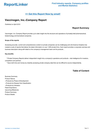 Find Industry reports, Company profiles
ReportLinker                                                                      and Market Statistics



                                  >> Get this Report Now by email!

Vaccinogen, Inc.-Company Report
Published on April 2010

                                                                                                            Report Summary

Vaccinogen, Inc.-Company Report provides up to date insight into the structure and operations of privately-held pharmaceutical,
biotechnology and biomedical companies.


Scope of the reports


Accessing accurate, current and comprehensive content on private companies can be challenging and Life Science Analytics has
created a suite of reports that deliver the latest information on over 1,000 private firms. Each report provides a corporate overview and
business description along with detail on the company's management team and its products. .


Key benefits


   * Private Company Reports deliver independent insight into a company's operations and products - vital intelligence for investors,
competitors and partners.
   * Save both time and money by instantly accessing private company data that can be difficult to source independently.




                                                                                                             Table of Content

Business Summary
Product Glance
--Products by Phase of Development
--Products by Disease Hub Classification
--Products by Indication
Patent Expirations
Upcoming Milestones
Product Summary
Product Details




Vaccinogen, Inc.-Company Report                                                                                                 Page 1/3
 