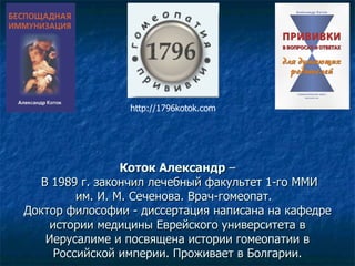 Коток Александр  –  В 1989 г. закончил лечебный факультет 1-го ММИ им. И. М. Сеченова. Врач-гомеопат.  Доктор философии - диссертация написана на кафедре истории медицины Еврейского университета в Иерусалиме и посвящена истории гомеопатии в Российской империи. Проживает в Болгарии. http://1796kotok.com 