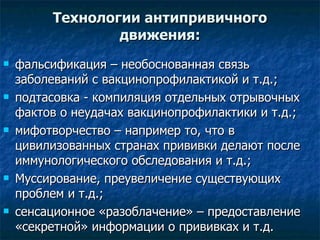 Технологии антипривичного движения: фальсификация – необоснованная связь заболеваний с вакцинопрофилактикой и т.д.;  подтасовка - компиляция отдельных отрывочных фактов о неудачах вакцинопрофилактики и т.д.;  мифотворчество – например то, что в цивилизованных странах прививки делают после иммунологического обследования и т.д.;  Муссирование, преувеличение существующих проблем и т.д.; сенсационное «разоблачение» – предоставление «секретной» информации о прививках и т.д.  