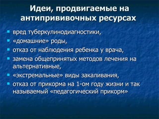 Идеи, продвигаемые на антипрививочных ресурсах  вред туберкулинодиагностики,  «домашние» роды,  отказ от наблюдения ребенка у врача,  замена общепринятых методов лечения на альтернативные, «экстремальные» виды закаливания, отказ от прикорма на 1-ом году жизни и так называемый «педагогический прикорм»  